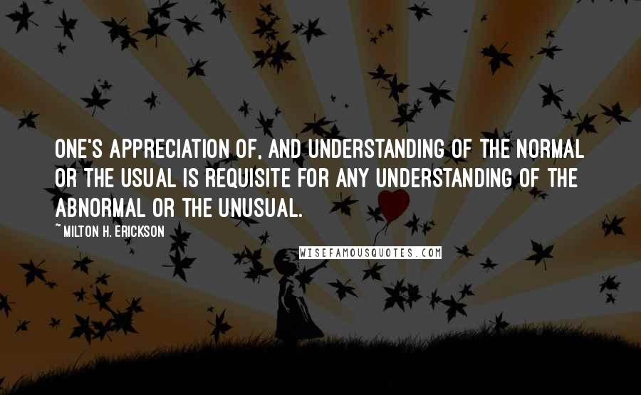 Milton H. Erickson Quotes: One's appreciation of, and understanding of the normal or the usual is requisite for any understanding of the abnormal or the unusual.