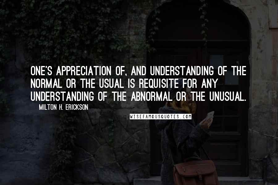 Milton H. Erickson Quotes: One's appreciation of, and understanding of the normal or the usual is requisite for any understanding of the abnormal or the unusual.