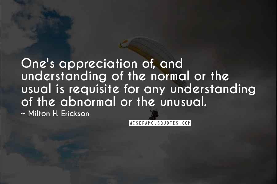 Milton H. Erickson Quotes: One's appreciation of, and understanding of the normal or the usual is requisite for any understanding of the abnormal or the unusual.