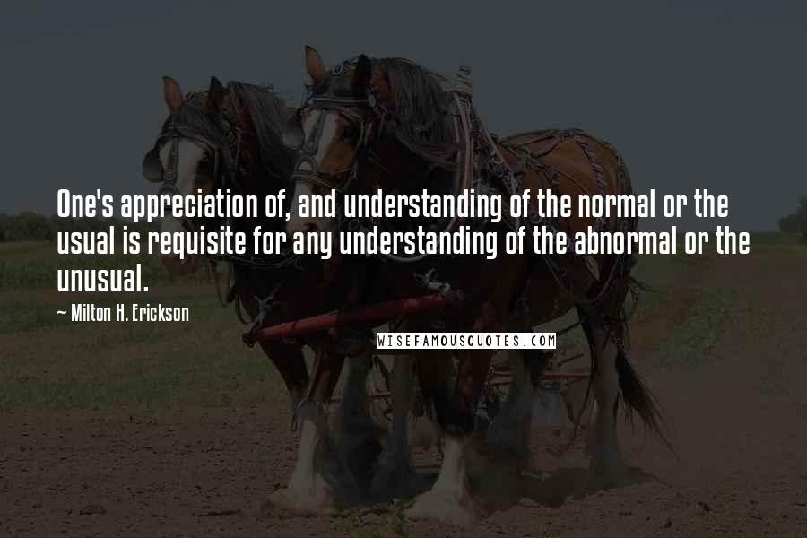 Milton H. Erickson Quotes: One's appreciation of, and understanding of the normal or the usual is requisite for any understanding of the abnormal or the unusual.