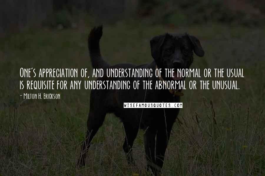 Milton H. Erickson Quotes: One's appreciation of, and understanding of the normal or the usual is requisite for any understanding of the abnormal or the unusual.