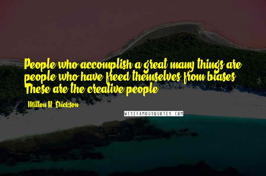 Milton H. Erickson Quotes: People who accomplish a great many things are people who have freed themselves from biases. These are the creative people.