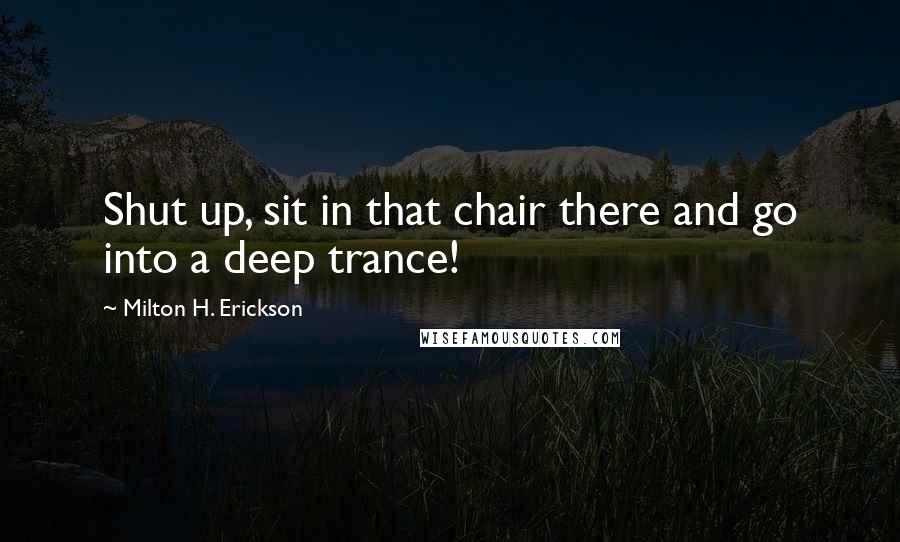 Milton H. Erickson Quotes: Shut up, sit in that chair there and go into a deep trance!
