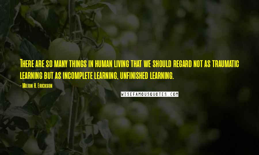 Milton H. Erickson Quotes: There are so many things in human living that we should regard not as traumatic learning but as incomplete learning, unfinished learning.