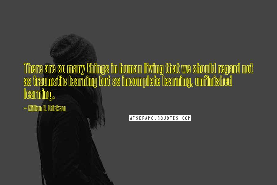 Milton H. Erickson Quotes: There are so many things in human living that we should regard not as traumatic learning but as incomplete learning, unfinished learning.