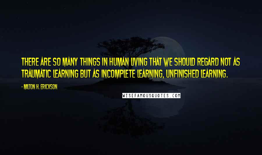 Milton H. Erickson Quotes: There are so many things in human living that we should regard not as traumatic learning but as incomplete learning, unfinished learning.