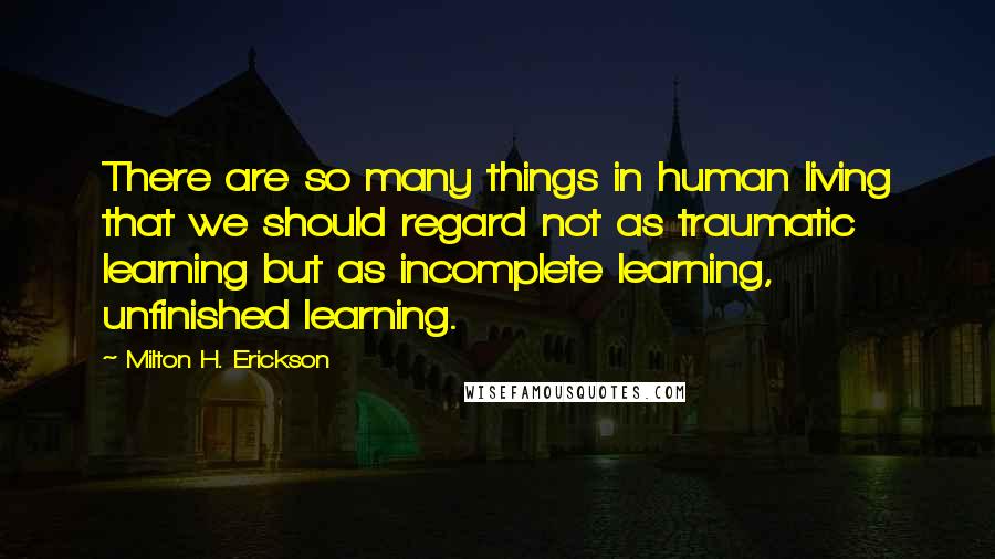 Milton H. Erickson Quotes: There are so many things in human living that we should regard not as traumatic learning but as incomplete learning, unfinished learning.