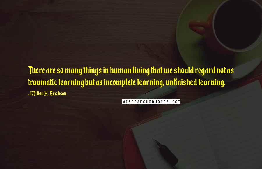 Milton H. Erickson Quotes: There are so many things in human living that we should regard not as traumatic learning but as incomplete learning, unfinished learning.