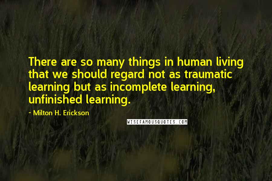 Milton H. Erickson Quotes: There are so many things in human living that we should regard not as traumatic learning but as incomplete learning, unfinished learning.