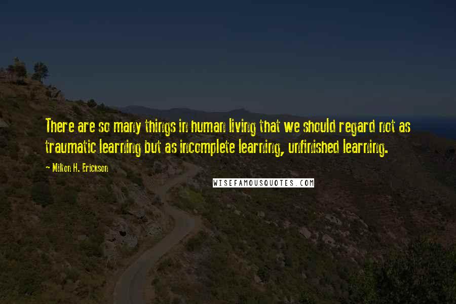 Milton H. Erickson Quotes: There are so many things in human living that we should regard not as traumatic learning but as incomplete learning, unfinished learning.