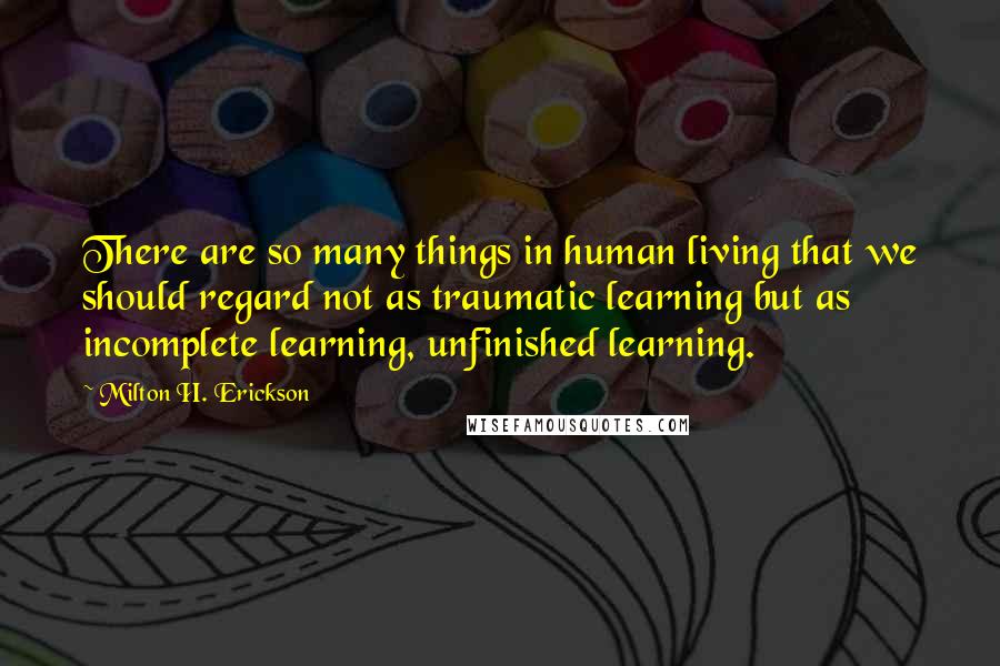 Milton H. Erickson Quotes: There are so many things in human living that we should regard not as traumatic learning but as incomplete learning, unfinished learning.