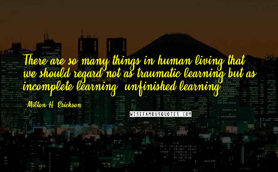 Milton H. Erickson Quotes: There are so many things in human living that we should regard not as traumatic learning but as incomplete learning, unfinished learning.