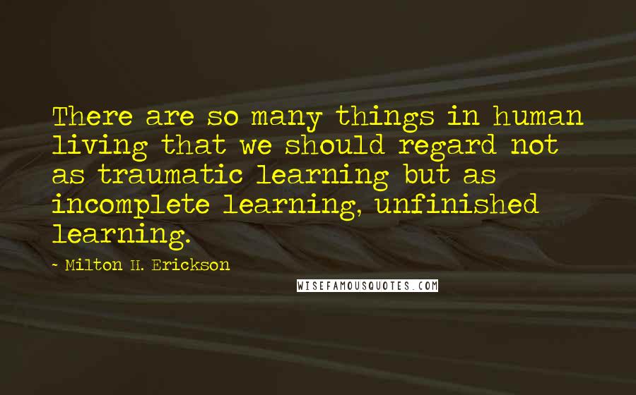 Milton H. Erickson Quotes: There are so many things in human living that we should regard not as traumatic learning but as incomplete learning, unfinished learning.