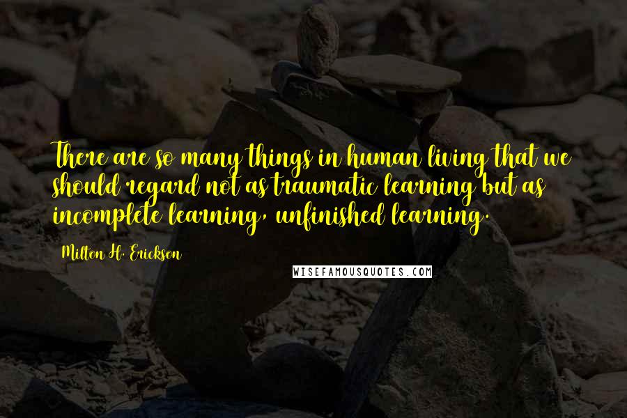 Milton H. Erickson Quotes: There are so many things in human living that we should regard not as traumatic learning but as incomplete learning, unfinished learning.