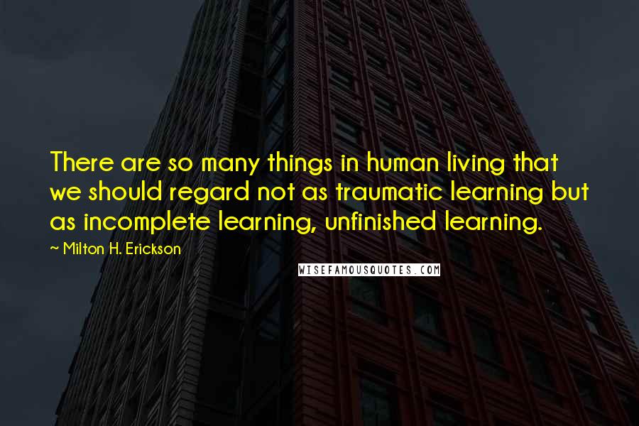 Milton H. Erickson Quotes: There are so many things in human living that we should regard not as traumatic learning but as incomplete learning, unfinished learning.