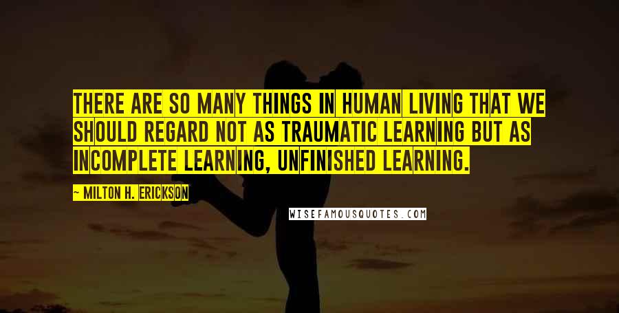 Milton H. Erickson Quotes: There are so many things in human living that we should regard not as traumatic learning but as incomplete learning, unfinished learning.