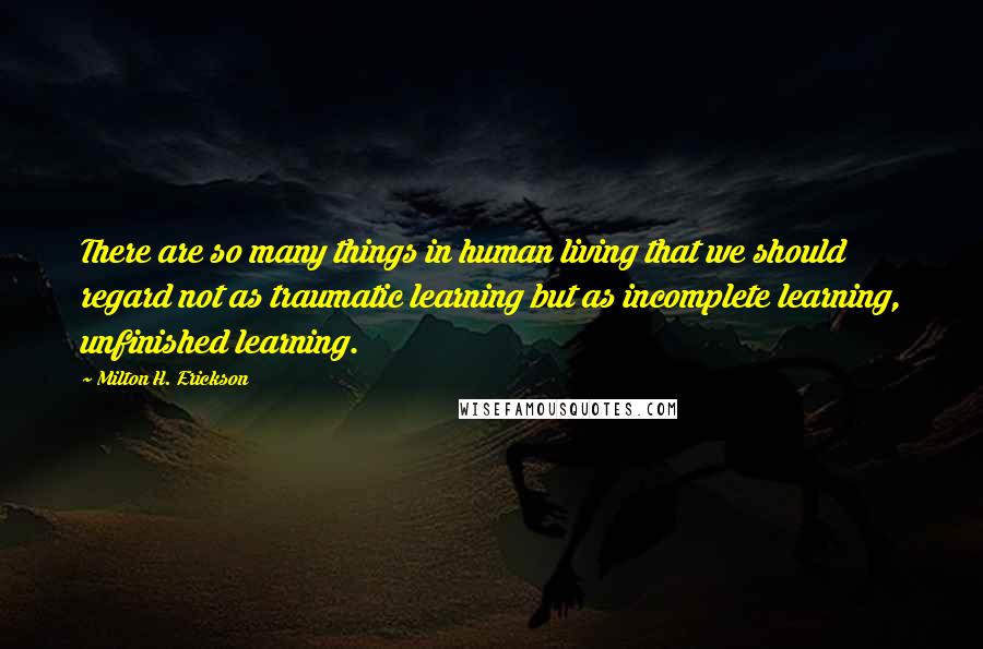 Milton H. Erickson Quotes: There are so many things in human living that we should regard not as traumatic learning but as incomplete learning, unfinished learning.