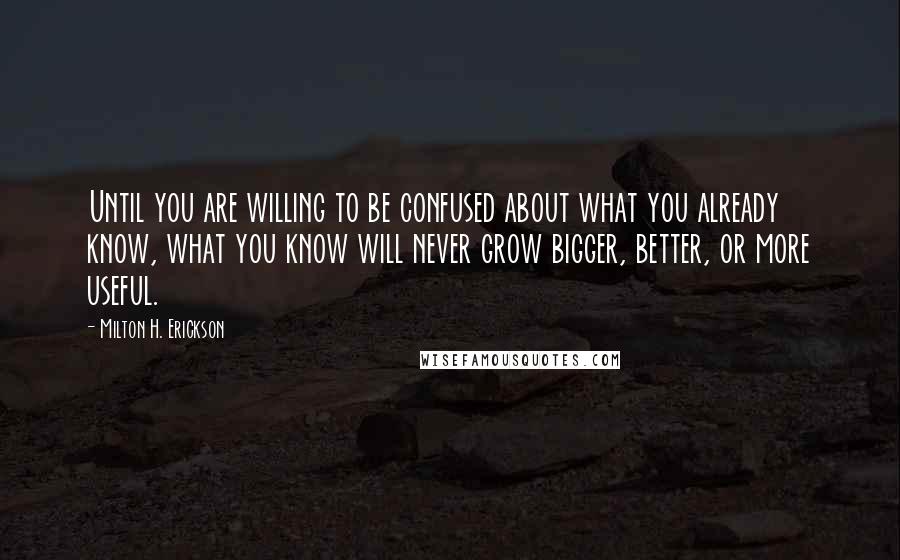 Milton H. Erickson Quotes: Until you are willing to be confused about what you already know, what you know will never grow bigger, better, or more useful.