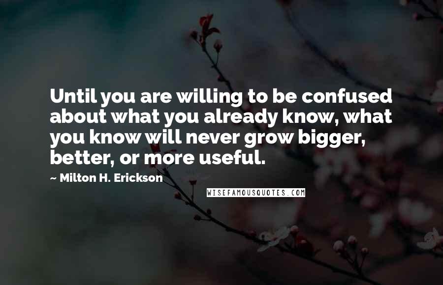 Milton H. Erickson Quotes: Until you are willing to be confused about what you already know, what you know will never grow bigger, better, or more useful.