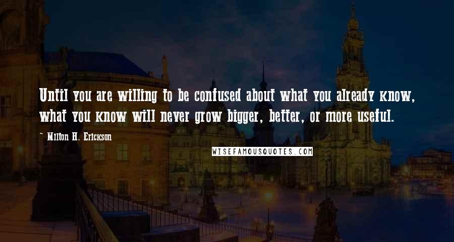 Milton H. Erickson Quotes: Until you are willing to be confused about what you already know, what you know will never grow bigger, better, or more useful.