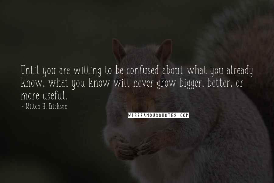 Milton H. Erickson Quotes: Until you are willing to be confused about what you already know, what you know will never grow bigger, better, or more useful.