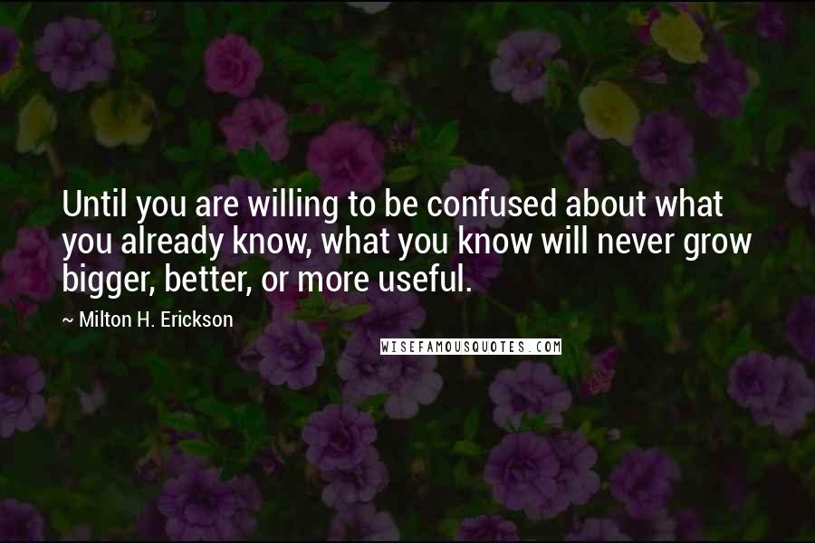 Milton H. Erickson Quotes: Until you are willing to be confused about what you already know, what you know will never grow bigger, better, or more useful.