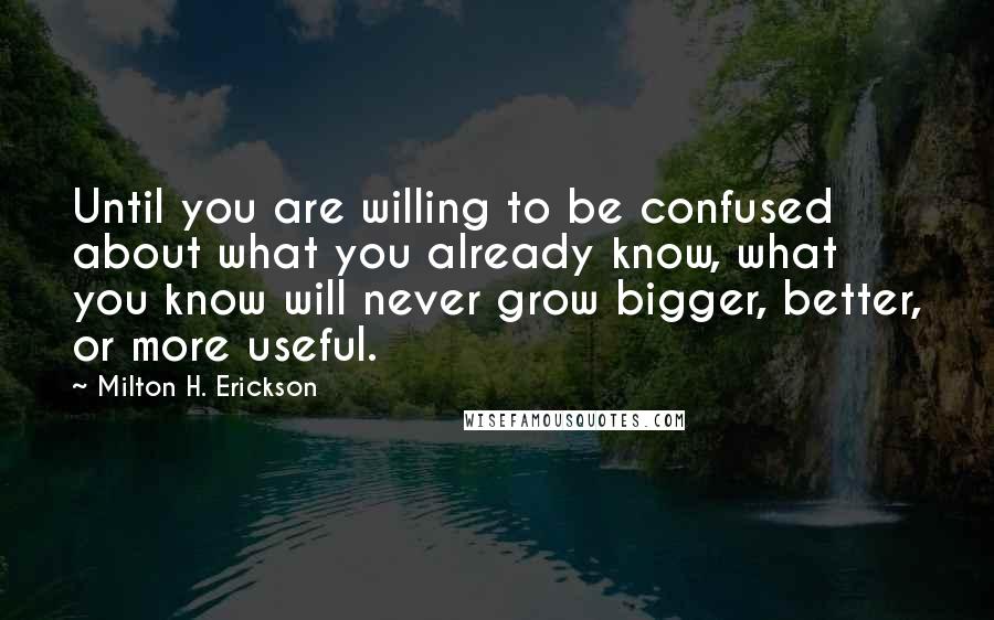 Milton H. Erickson Quotes: Until you are willing to be confused about what you already know, what you know will never grow bigger, better, or more useful.