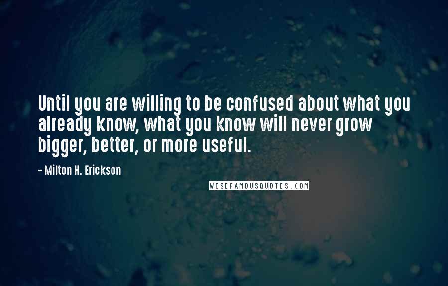 Milton H. Erickson Quotes: Until you are willing to be confused about what you already know, what you know will never grow bigger, better, or more useful.