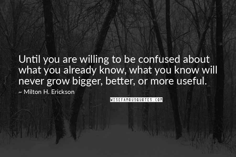 Milton H. Erickson Quotes: Until you are willing to be confused about what you already know, what you know will never grow bigger, better, or more useful.