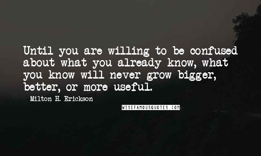 Milton H. Erickson Quotes: Until you are willing to be confused about what you already know, what you know will never grow bigger, better, or more useful.