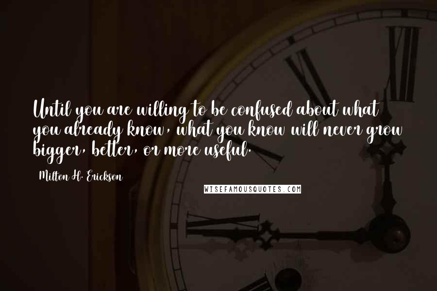 Milton H. Erickson Quotes: Until you are willing to be confused about what you already know, what you know will never grow bigger, better, or more useful.