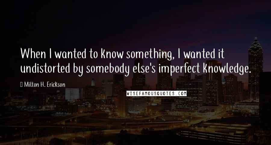 Milton H. Erickson Quotes: When I wanted to know something, I wanted it undistorted by somebody else's imperfect knowledge.