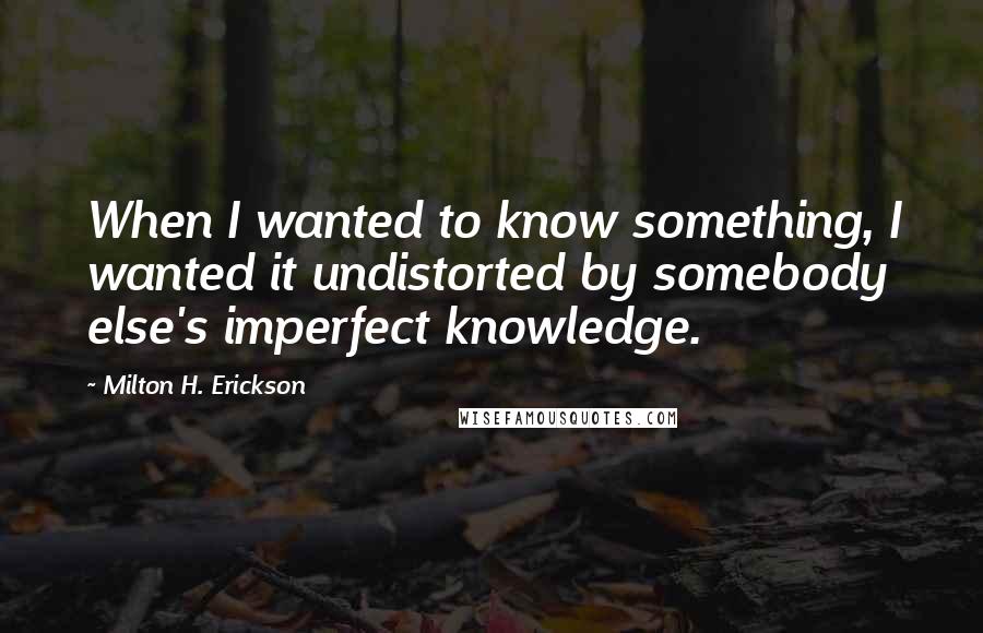 Milton H. Erickson Quotes: When I wanted to know something, I wanted it undistorted by somebody else's imperfect knowledge.