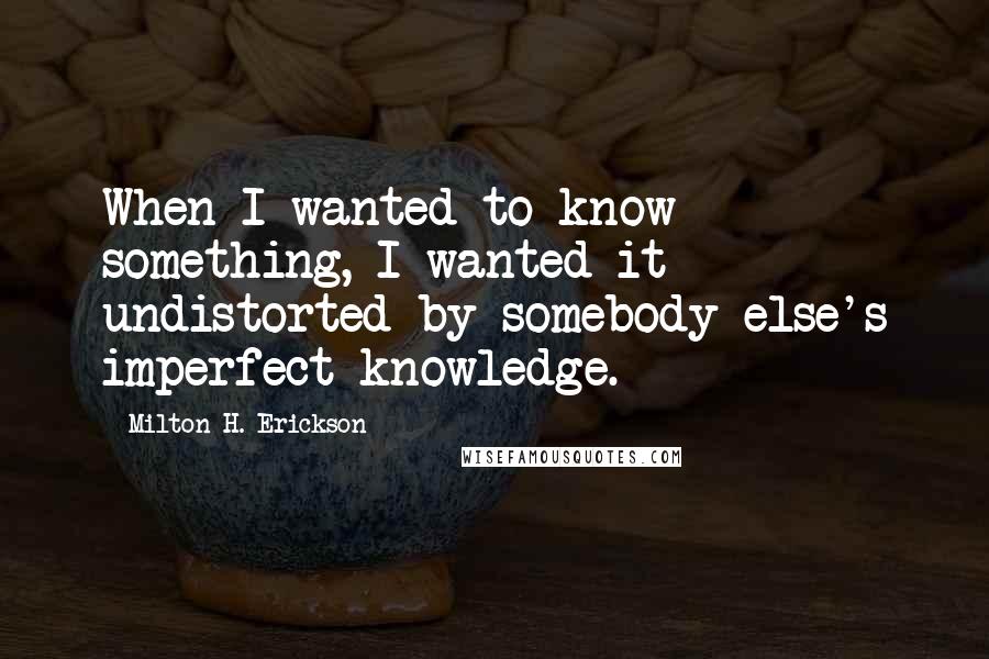 Milton H. Erickson Quotes: When I wanted to know something, I wanted it undistorted by somebody else's imperfect knowledge.