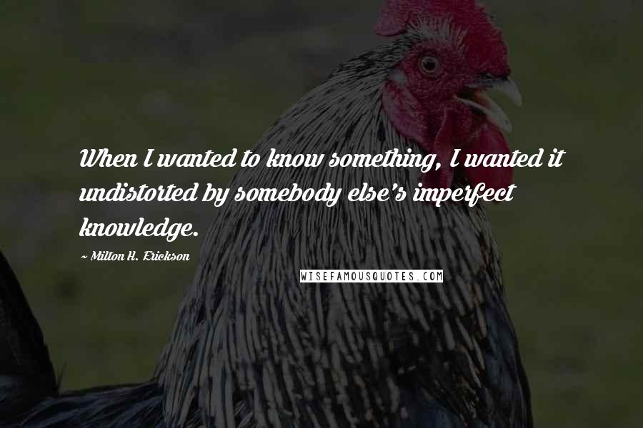 Milton H. Erickson Quotes: When I wanted to know something, I wanted it undistorted by somebody else's imperfect knowledge.