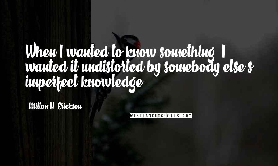 Milton H. Erickson Quotes: When I wanted to know something, I wanted it undistorted by somebody else's imperfect knowledge.