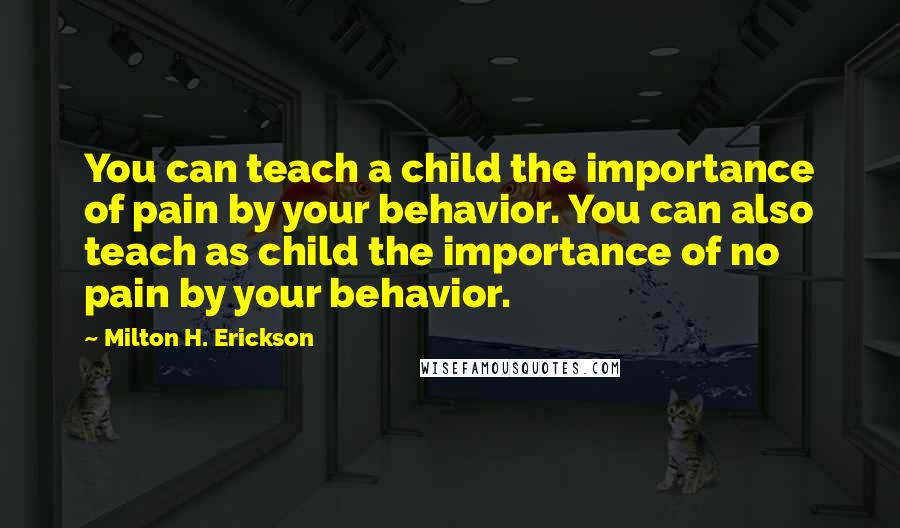 Milton H. Erickson Quotes: You can teach a child the importance of pain by your behavior. You can also teach as child the importance of no pain by your behavior.