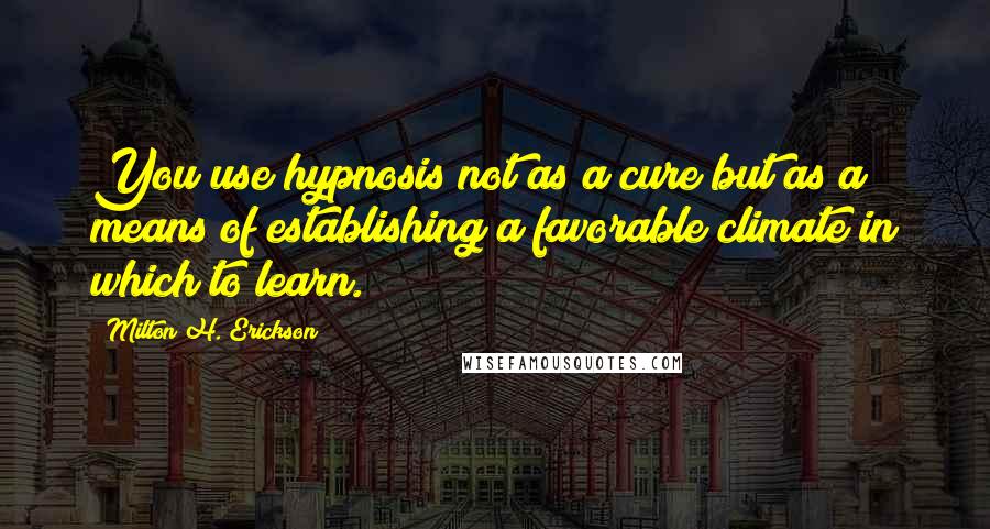 Milton H. Erickson Quotes: You use hypnosis not as a cure but as a means of establishing a favorable climate in which to learn.