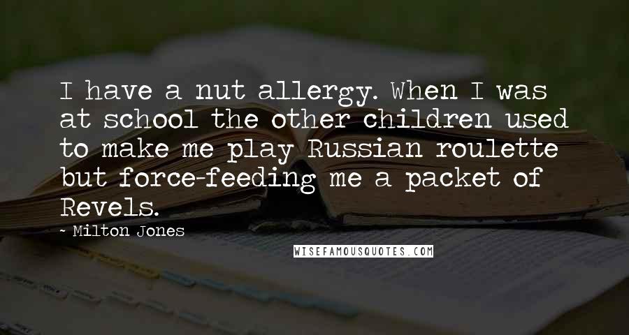 Milton Jones Quotes: I have a nut allergy. When I was at school the other children used to make me play Russian roulette but force-feeding me a packet of Revels.