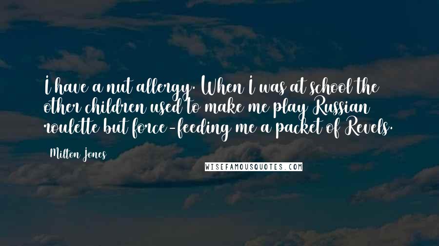 Milton Jones Quotes: I have a nut allergy. When I was at school the other children used to make me play Russian roulette but force-feeding me a packet of Revels.
