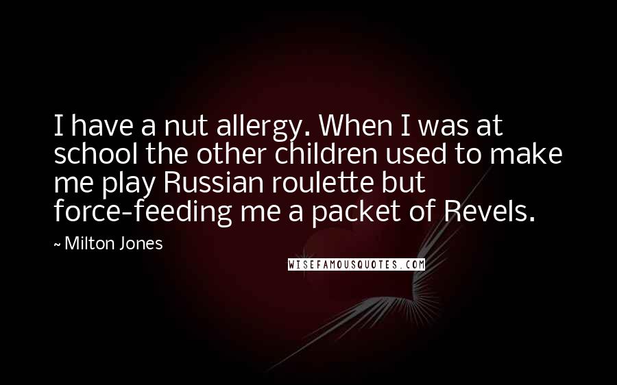 Milton Jones Quotes: I have a nut allergy. When I was at school the other children used to make me play Russian roulette but force-feeding me a packet of Revels.