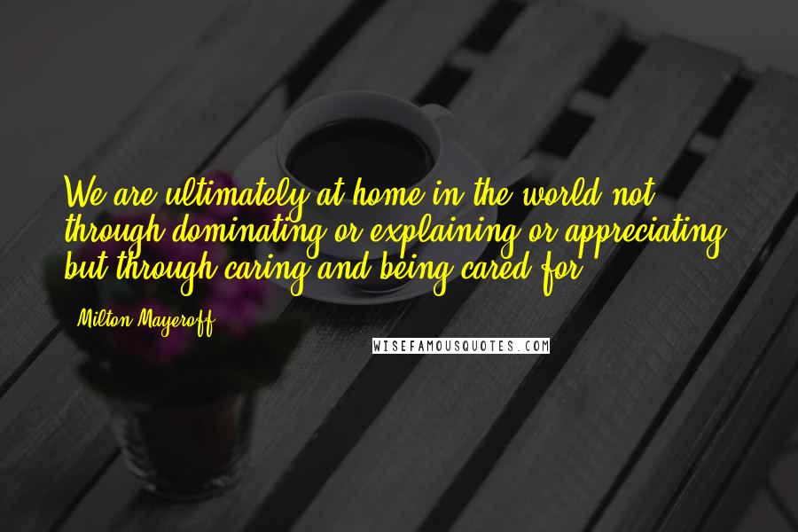 Milton Mayeroff Quotes: We are ultimately at home in the world not through dominating or explaining or appreciating, but through caring and being cared for.