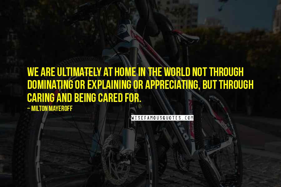 Milton Mayeroff Quotes: We are ultimately at home in the world not through dominating or explaining or appreciating, but through caring and being cared for.