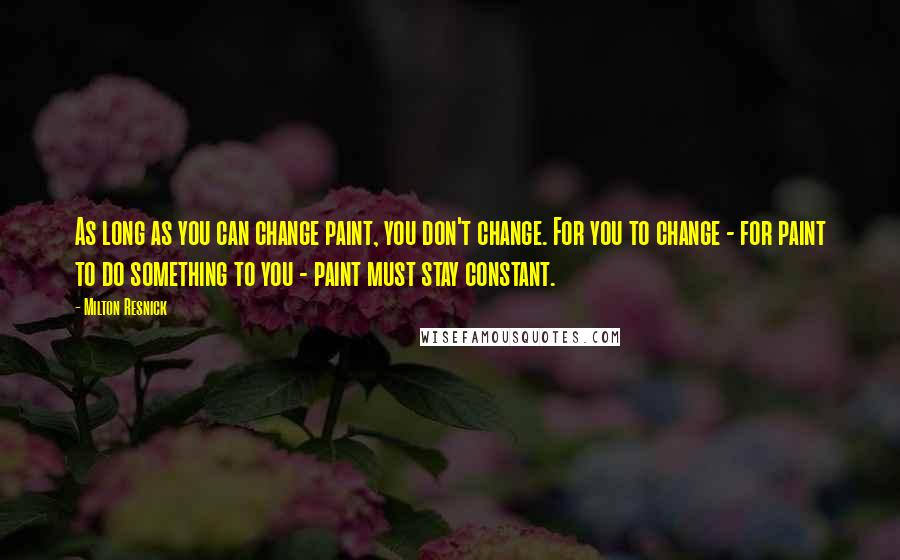 Milton Resnick Quotes: As long as you can change paint, you don't change. For you to change - for paint to do something to you - paint must stay constant.