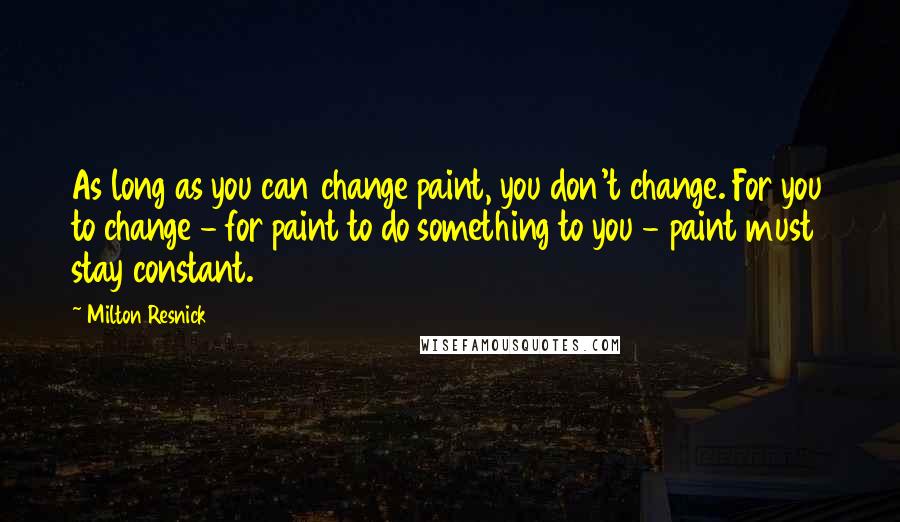 Milton Resnick Quotes: As long as you can change paint, you don't change. For you to change - for paint to do something to you - paint must stay constant.