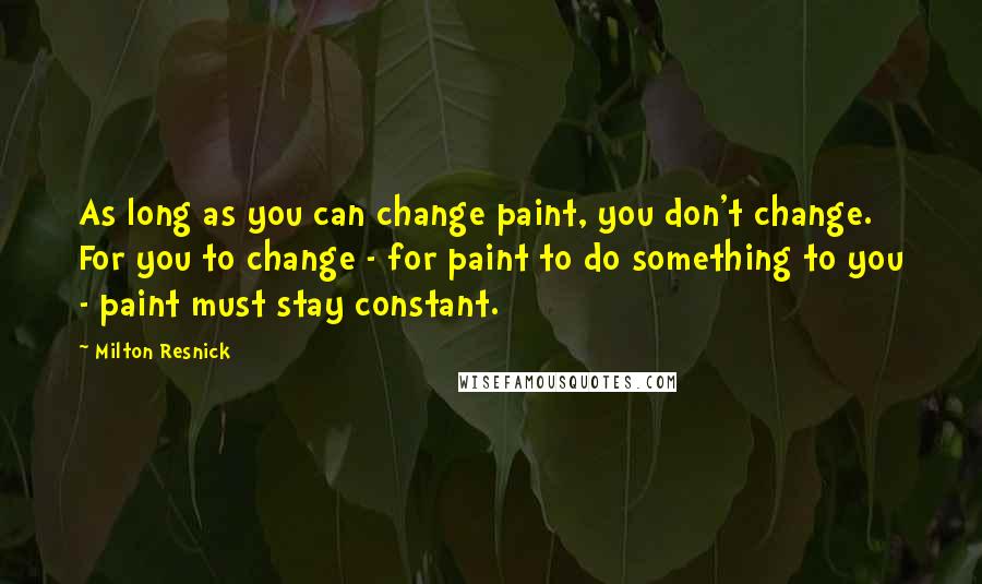 Milton Resnick Quotes: As long as you can change paint, you don't change. For you to change - for paint to do something to you - paint must stay constant.