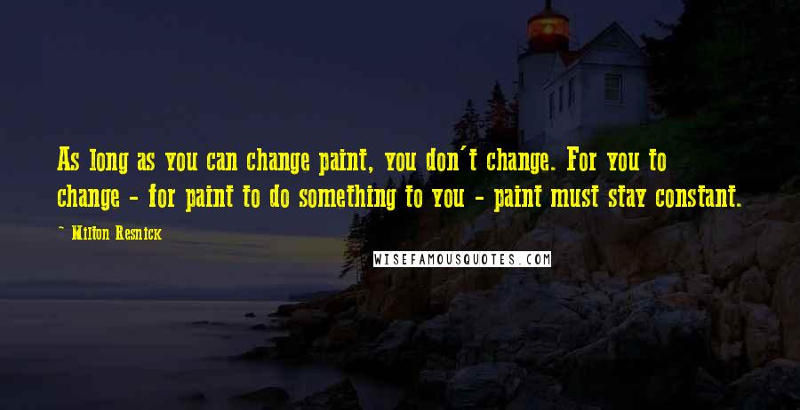 Milton Resnick Quotes: As long as you can change paint, you don't change. For you to change - for paint to do something to you - paint must stay constant.