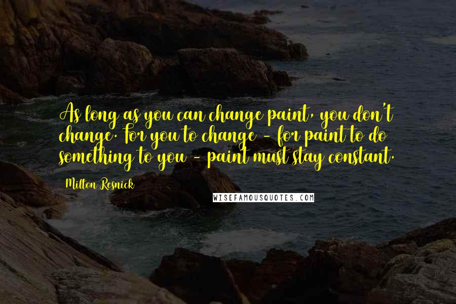 Milton Resnick Quotes: As long as you can change paint, you don't change. For you to change - for paint to do something to you - paint must stay constant.