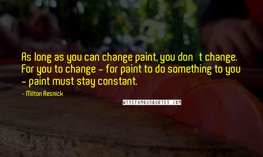 Milton Resnick Quotes: As long as you can change paint, you don't change. For you to change - for paint to do something to you - paint must stay constant.