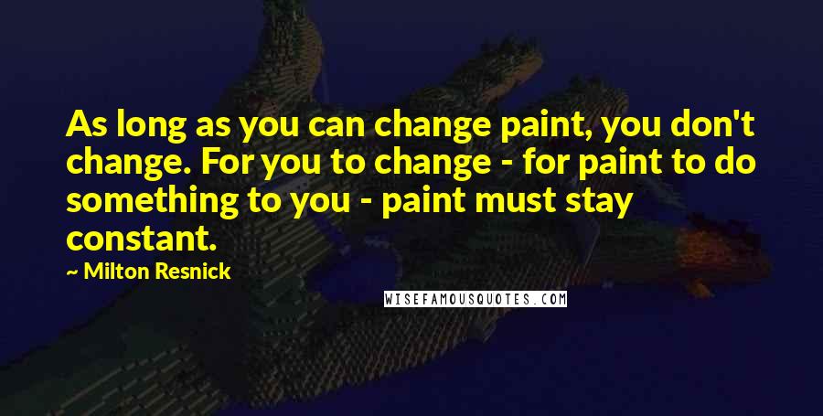 Milton Resnick Quotes: As long as you can change paint, you don't change. For you to change - for paint to do something to you - paint must stay constant.